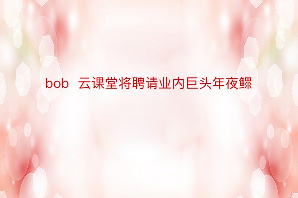 bob  云课堂将聘请业内巨头年夜鳏