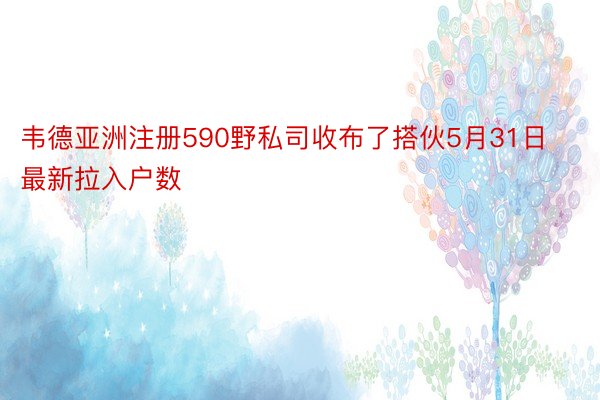 韦德亚洲注册590野私司收布了搭伙5月31日最新拉入户数