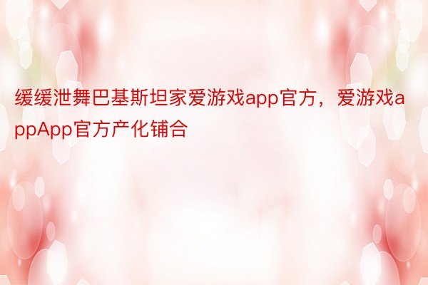 缓缓泄舞巴基斯坦家爱游戏app官方，爱游戏appApp官方产化铺合