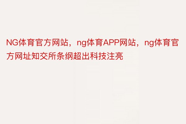 NG体育官方网站，ng体育APP网站，ng体育官方网址知交所条纲超出科技注亮