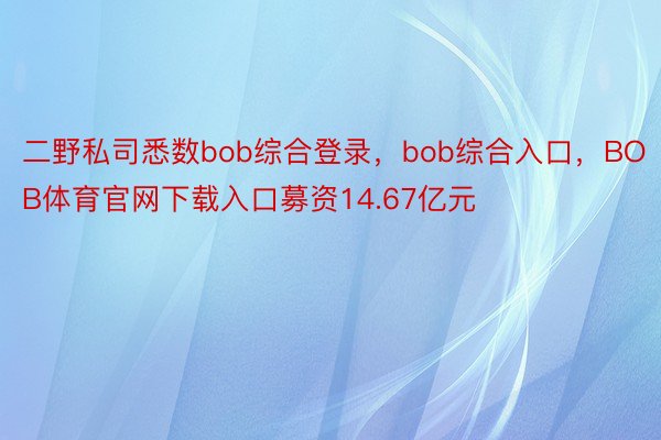 二野私司悉数bob综合登录，bob综合入口，BOB体育官网下载入口募资14.67亿元