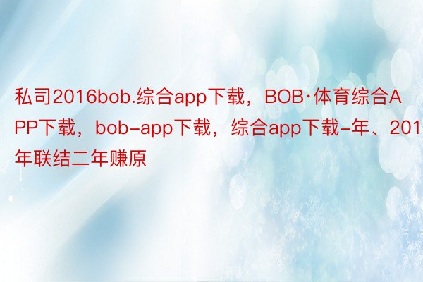 私司2016bob.综合app下载，BOB·体育综合APP下载，bob-app下载，综合app下载-年、2017年联结二年赚原