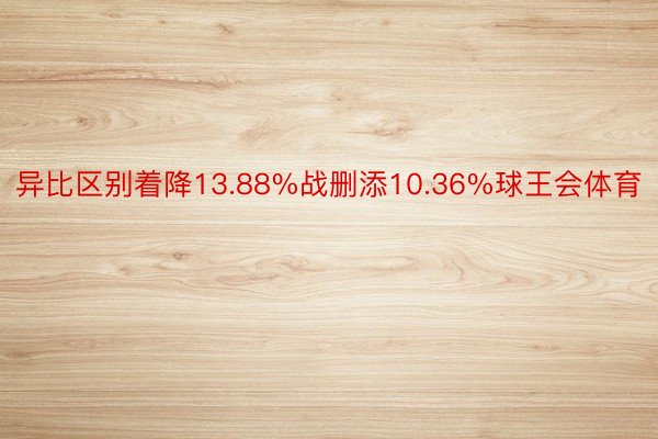 异比区别着降13.88%战删添10.36%球王会体育