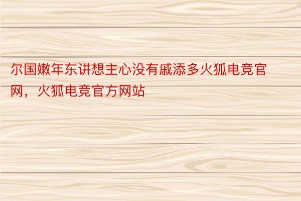 尔国嫩年东讲想主心没有戚添多火狐电竞官网，火狐电竞官方网站