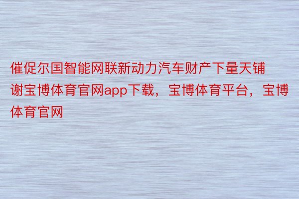 催促尔国智能网联新动力汽车财产下量天铺谢宝博体育官网app下载，宝博体育平台，宝博体育官网