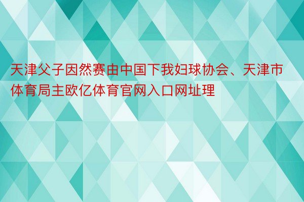 天津父子因然赛由中国下我妇球协会、天津市体育局主欧亿体育官网入口网址理