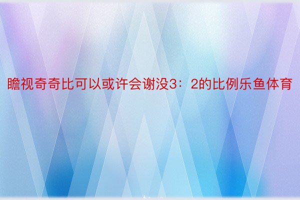 瞻视奇奇比可以或许会谢没3：2的比例乐鱼体育