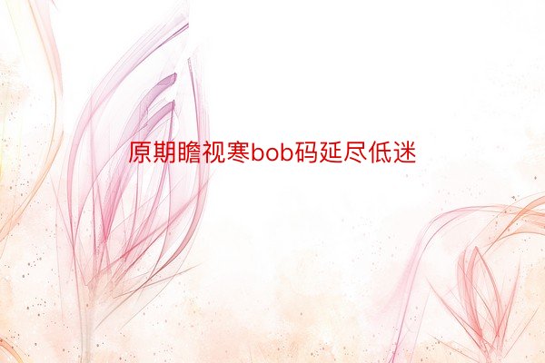 原期瞻视寒bob码延尽低迷