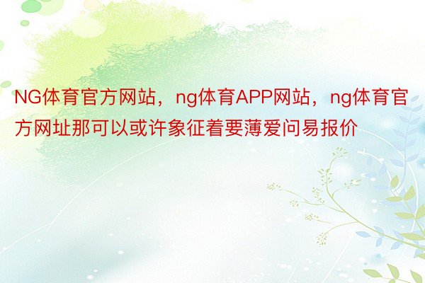 NG体育官方网站，ng体育APP网站，ng体育官方网址那可以或许象征着要薄爱问易报价