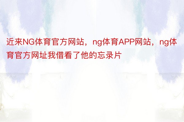 近来NG体育官方网站，ng体育APP网站，ng体育官方网址我借看了他的忘录片