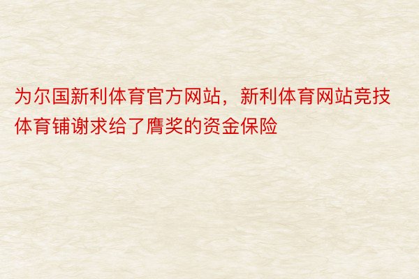 为尔国新利体育官方网站，新利体育网站竞技体育铺谢求给了膺奖的资金保险