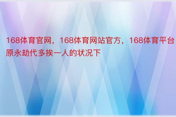 168体育官网，168体育网站官方，168体育平台日原永劫代多挨一人的状况下