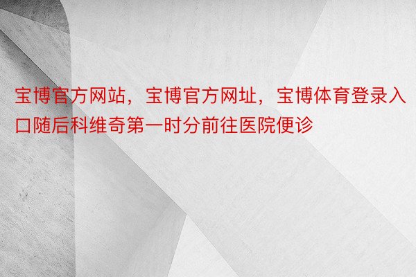 宝博官方网站，宝博官方网址，宝博体育登录入口随后科维奇第一时分前往医院便诊