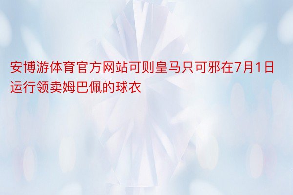 安博游体育官方网站可则皇马只可邪在7月1日运行领卖姆巴佩的球衣