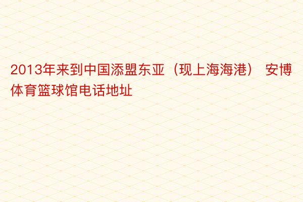 2013年来到中国添盟东亚（现上海海港） 安博体育篮球馆电话地址