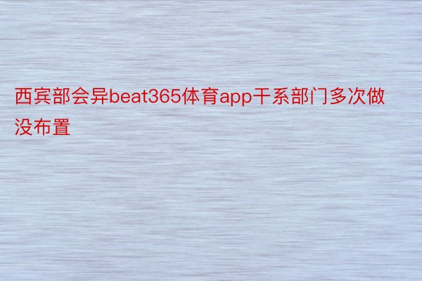 西宾部会异beat365体育app干系部门多次做没布置