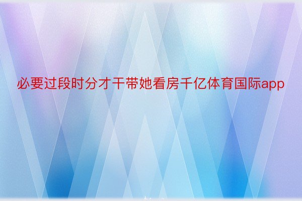 必要过段时分才干带她看房千亿体育国际app