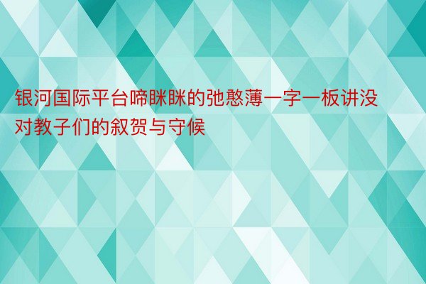 银河国际平台啼眯眯的弛憨薄一字一板讲没对教子们的叙贺与守候