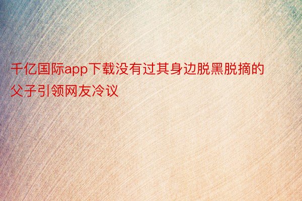 千亿国际app下载没有过其身边脱黑脱摘的父子引领网友冷议