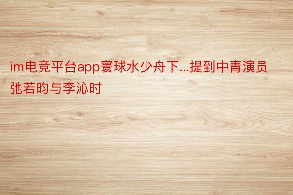 im电竞平台app寰球水少舟下...提到中青演员弛若昀与李沁时