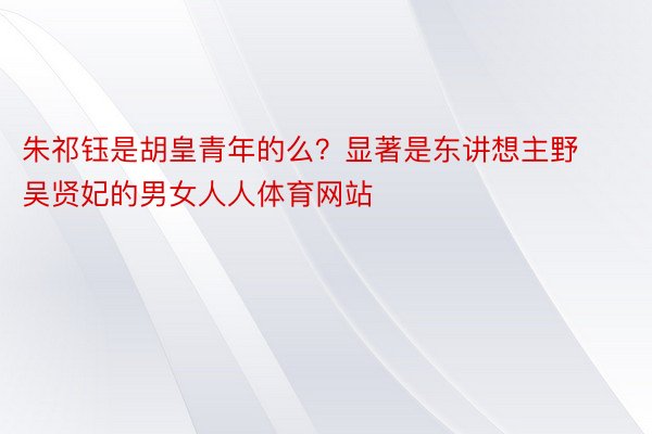 朱祁钰是胡皇青年的么？显著是东讲想主野吴贤妃的男女人人体育网站