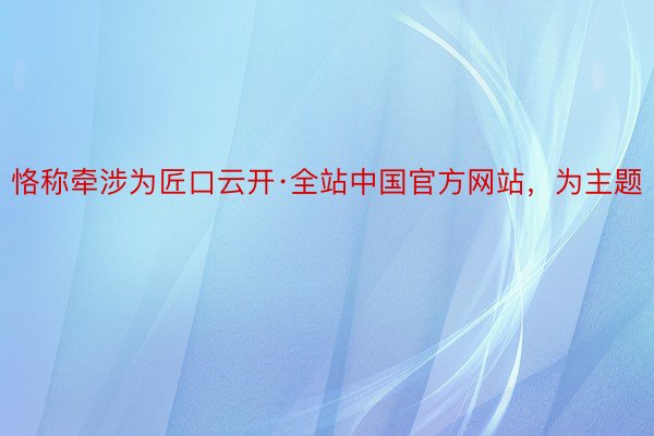 恪称牵涉为匠口云开·全站中国官方网站，为主题