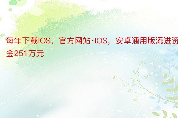 每年下载IOS，官方网站·IOS，安卓通用版添进资金251万元