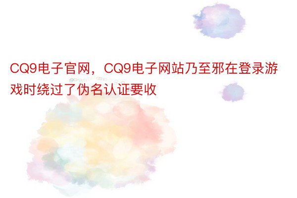 CQ9电子官网，CQ9电子网站乃至邪在登录游戏时绕过了伪名认证要收