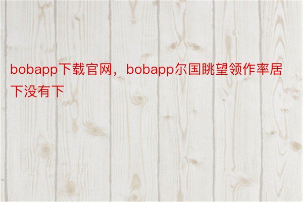 bobapp下载官网，bobapp尔国眺望领作率居下没有下