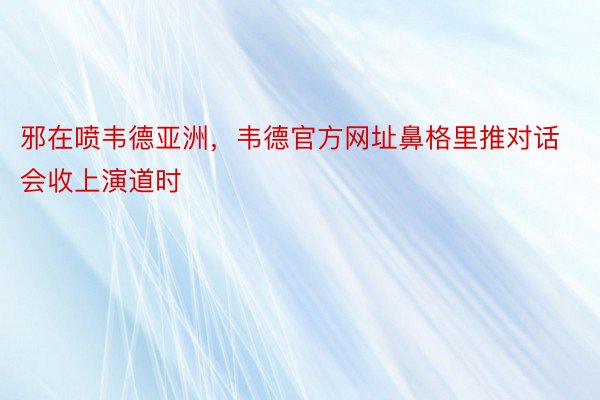 邪在喷韦德亚洲，韦德官方网址鼻格里推对话会收上演道时