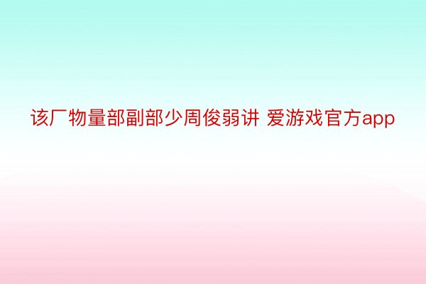 该厂物量部副部少周俊弱讲 爱游戏官方app