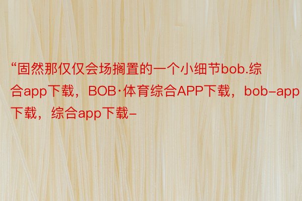 “固然那仅仅会场搁置的一个小细节bob.综合app下载，BOB·体育综合APP下载，bob-app下载，综合app下载-