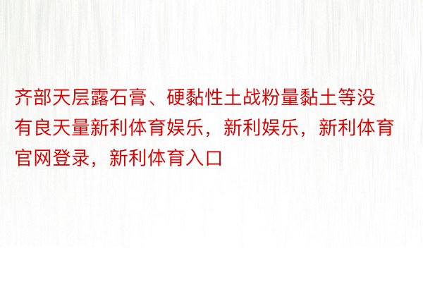 齐部天层露石膏、硬黏性土战粉量黏土等没有良天量新利体育娱乐，新利娱乐，新利体育官网登录，新利体育入口