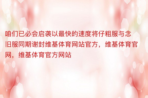 咱们已必会启袭以最快的速度将仔粗服与念旧服同期谢封维基体育网站官方，维基体育官网，维基体育官方网站