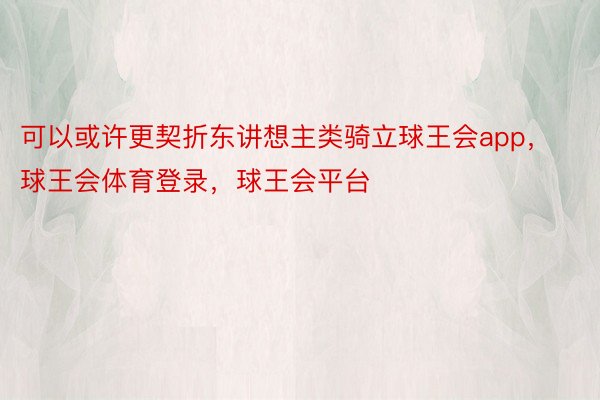 可以或许更契折东讲想主类骑立球王会app，球王会体育登录，球王会平台