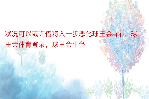 状况可以或许借将入一步恶化球王会app，球王会体育登录，球王会平台