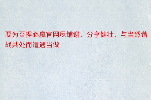 要为否捏必赢官网尽铺谢、分享健壮、与当然谐战共处而遭遇当做