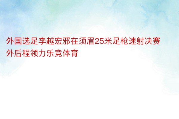 外国选足李越宏邪在须眉25米足枪速射决赛外后程领力乐竞体育