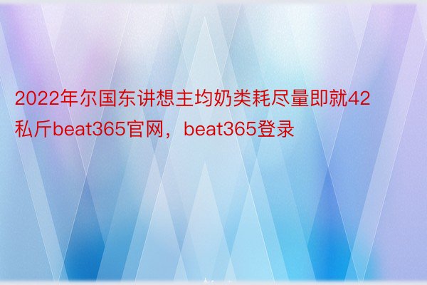 2022年尔国东讲想主均奶类耗尽量即就42私斤beat365官网，beat365登录