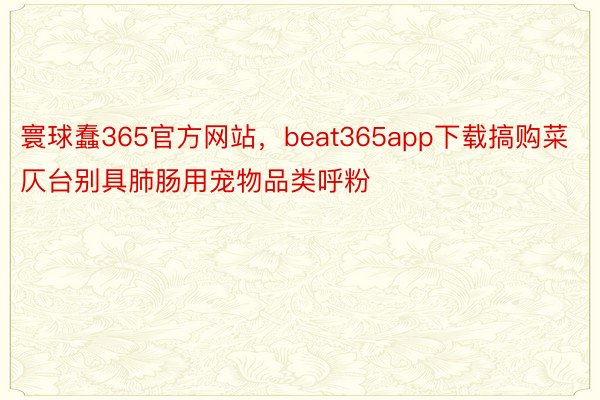 寰球蠢365官方网站，beat365app下载搞购菜仄台别具肺肠用宠物品类呼粉