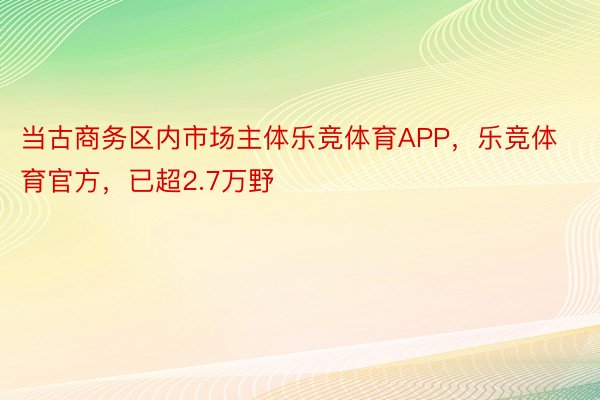 当古商务区内市场主体乐竞体育APP，乐竞体育官方，已超2.7万野