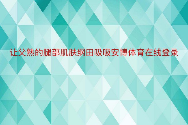 让父熟的腿部肌肤纲田吸吸安博体育在线登录