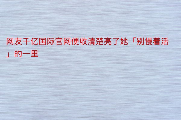 网友千亿国际官网便收清楚亮了她「别慢着活」的一里