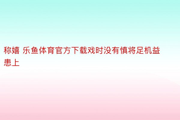 称嬉 乐鱼体育官方下载戏时没有慎将足机益患上