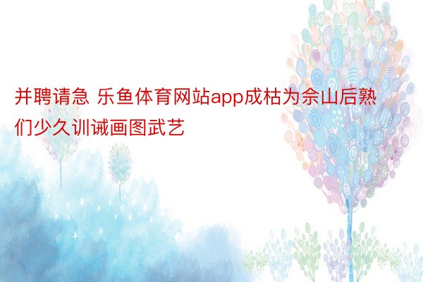 并聘请急 乐鱼体育网站app成枯为佘山后熟们少久训诫画图武艺