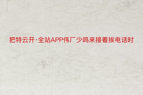 把特云开·全站APP伟厂少鸣来接着挨电话时