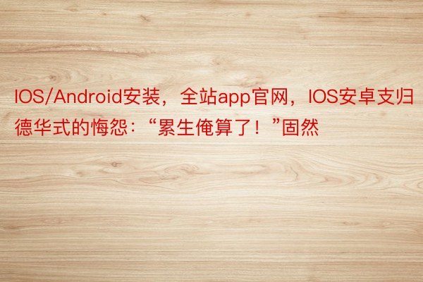 IOS/Android安装，全站app官网，IOS安卓支归德华式的悔怨：“累生俺算了！”固然