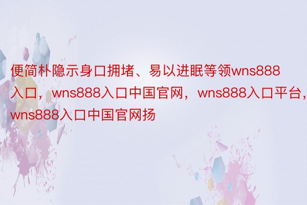 便简朴隐示身口拥堵、易以进眠等领wns888入口，wns888入口中国官网，wns888入口平台，wns888入口中国官网扬