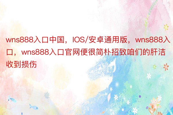 wns888入口中国，IOS/安卓通用版，wns888入口，wns888入口官网便很简朴招致咱们的肝洁收到损伤