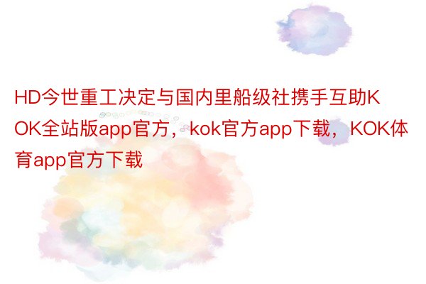 HD今世重工决定与国内里船级社携手互助KOK全站版app官方，kok官方app下载，KOK体育app官方下载